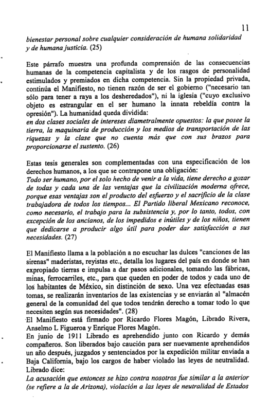 1 bienestar personal sobre cualquier consideracion de humana solidaridad  de humana justicia. (25)  Este pémafo muestra una profunda comprension de las consecuencias humanas de la competencia capitalista y de los rasgos de personalidad estimulados y premisdos en dicha competencia. Sin la propiedad privada, contina el Manifiesto, no tienen razon de ser el gobiemo (“necesario tan 56lo para tener a raya a los desheredados"), ni la iglesia ("cuyo exclusivo objeto es estrangular en el ser humano la innata rebeldia contra la opresién"). La humanidad queda dividida:  en dos clases sociales de intereses diametralmente opuestos: la que posee la lierra, la maquinaria de produccidn y los medios de transportacion de las riquezas y la clase que no cuenta mds que con sus brazos para proporcionarse el sustento. (26)  Estas tesis generales son complementadas con una especificacién de los. derechos humanos, a los que se contrapone una obligacion:  Todo ser humano, por el solo hecho de venir a la vida, tiene derecho a gozar de todas y cada una de las ventajas que la civilizacion moderna ofrece, porque esas ventajas son el producto del esfuerzo y el sacrificio de la clase trabajadora de todos los tiempos... El Partido liberal Mexicano reconoce, como necesario, el trabajo para la subsistencia y, por lo tanto, todos, con excepcion de los ancianos, de los impedidos e iniiiles y de los niiios, tienen que dedicarse a producir algo itil para poder dar satisfaccion a sus necesidades. (27)  El Manifiesto llama a la poblacién a no escuchar las dulces "canciones de las sirenas” maderistas, reyistas etc., detalla los lugares del pais en donde sc han expropiado tierras ¢ impulsa a dar pasos adicionales, tomando las fabricas, ‘minas, ferrocarriles, efc., para que queden en poder e todos y cada uno de los habitantes de México, sin distincién de sexo. Una vez efectuadas esas tomas, se realizarén inventarios de las existencias y se enviarin al “almacén general de Ia comunidad del que todos tendrén derecho a tomar todo lo que necesiten segiin sus necesidades". (28)  El Manifiesto est firmado por Ricardo Flores Magén, Librado Rivera, Anselmo L Figueroa y Enrique Flores Magon.  En junio de 1911 Librado es aprehendido junto con Ricardo y demis compafieros. Son liberados bajo caucién para ser nuevamente aprchendidos un afio después, juzgados y sentenciados por la expedicion militar enviada a Baja Califoria, bajo los cargos de haber violado las leyes de neutralidad. Librado dice: La acusacidn que entonces se hizo contra nosotros fie similar a la anterior (se refiere a la de Arizona), violacion a las leyes de neutralidad de Estados  